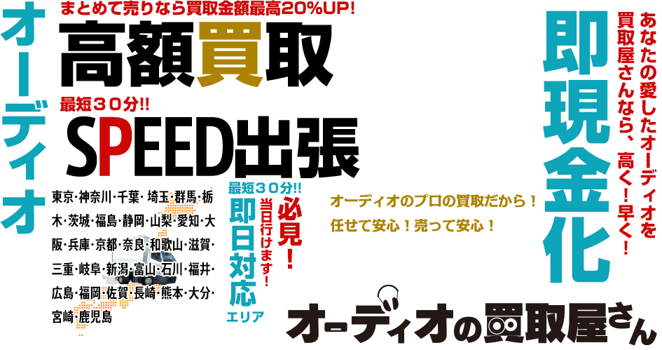 オーディオ高額買取 まとめて売りなら買取金額最高20％UP！ 最短30分！！ SPEED出張 必見！ 当日行けます！  最短30分！！ 即日対応エリア【関東】東京・神奈川・千葉・埼玉・群馬・栃木・茨城・静岡・山梨 【関西】大阪・兵庫・京都・奈良・和歌山・滋賀 あなたの愛したオーディオを買取屋さんなら、高く！早く！ 即現金化 オーディオの買取屋さん